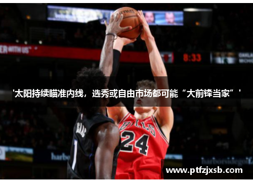 '太阳持续瞄准内线，选秀或自由市场都可能“大前锋当家”'